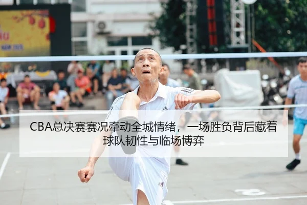 CBA总决赛赛况牵动全城情绪，一场胜负背后藏着球队韧性与临场博弈
