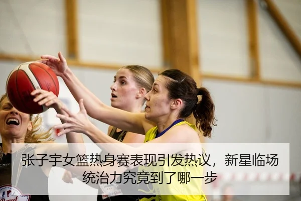 张子宇女篮热身赛表现引发热议，新星临场统治力究竟到了哪一步